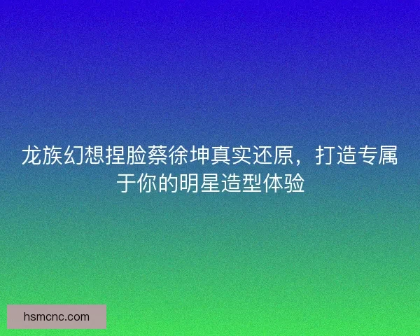 龙族幻想捏脸蔡徐坤真实还原，打造专属于你的明星造型体验