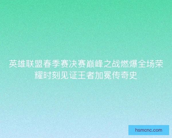 英雄联盟春季赛决赛巅峰之战燃爆全场荣耀时刻见证王者加冕传奇史