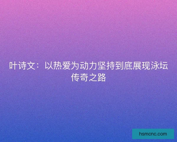 叶诗文：以热爱为动力坚持到底展现泳坛传奇之路