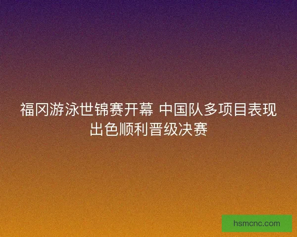 福冈游泳世锦赛开幕 中国队多项目表现出色顺利晋级决赛