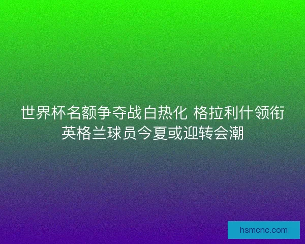 世界杯名额争夺战白热化 格拉利什领衔英格兰球员今夏或迎转会潮