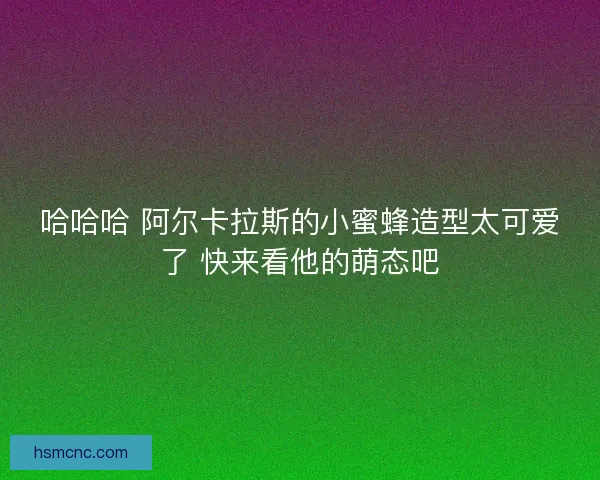 哈哈哈 阿尔卡拉斯的小蜜蜂造型太可爱了 快来看他的萌态吧