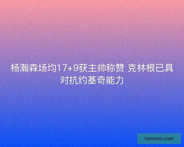 杨瀚森场均17+9获主帅称赞 克林根已具对抗约基奇能力