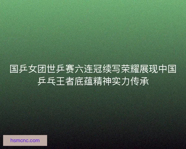 国乒女团世乒赛六连冠续写荣耀展现中国乒乓王者底蕴精神实力传承