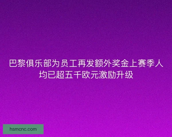 巴黎俱乐部为员工再发额外奖金上赛季人均已超五千欧元激励升级