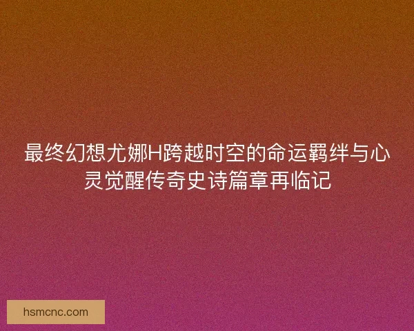 最终幻想尤娜H跨越时空的命运羁绊与心灵觉醒传奇史诗篇章再临记
