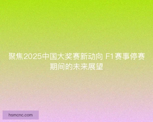 聚焦2025中国大奖赛新动向 F1赛事停赛期间的未来展望