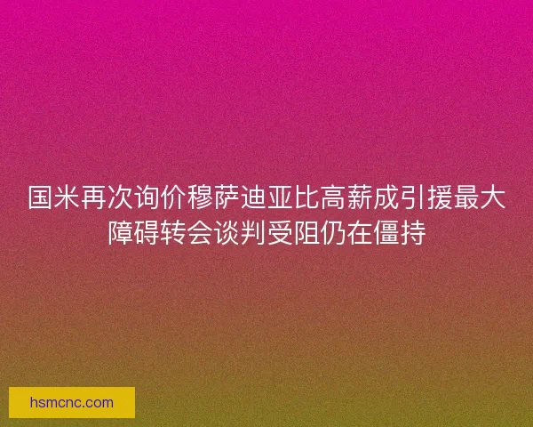 国米再次询价穆萨迪亚比高薪成引援最大障碍转会谈判受阻仍在僵持